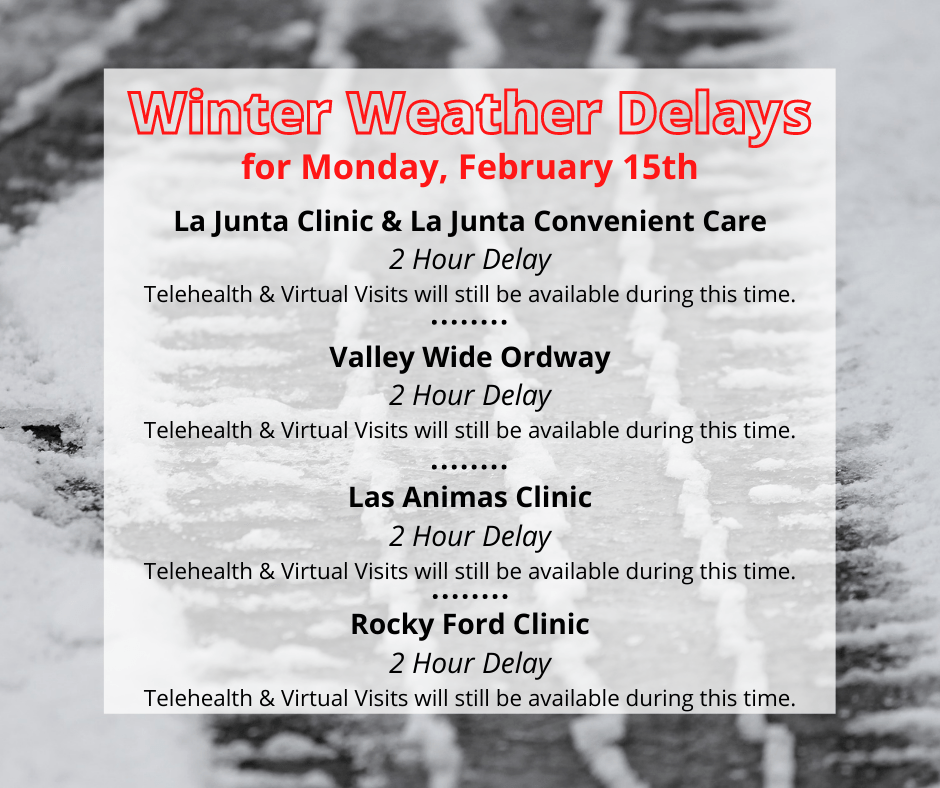 A graphic that says: Winter Weather Delays for Monday, February 15th: La Junta Clinic & La Junta Convenient Care - 2 hour delay Valley-Wide Ordway - 2 hour delay Las Animas Clinic - 2 hour delay Rocky Ford Clinic - 2 hour delay Telehealth and Virtual Visits will still be available at all locations during this time.